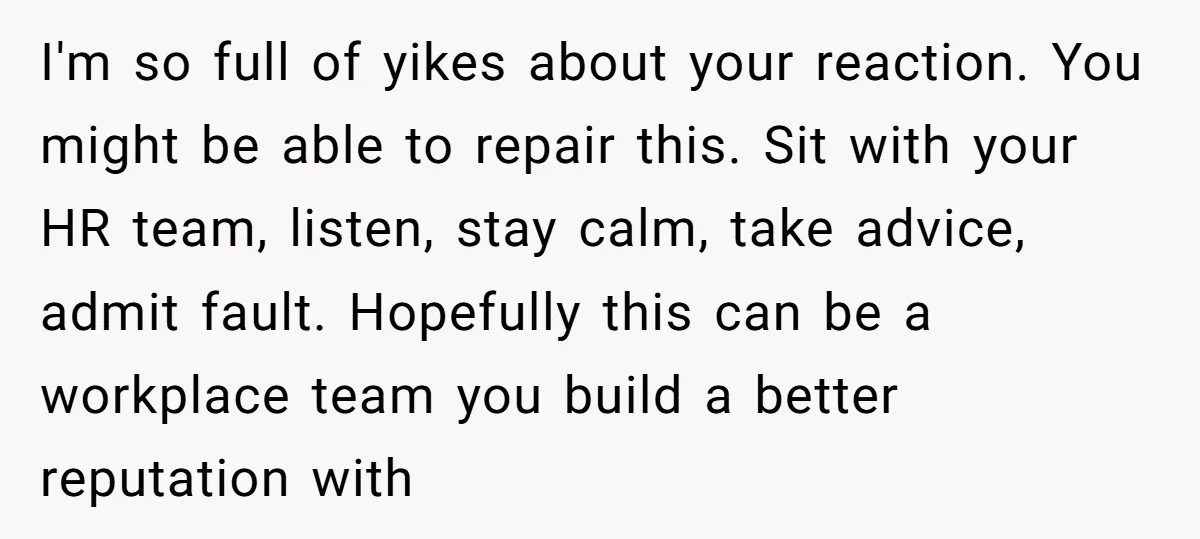 I'm so full of yikes about your reaction. You might be able to repair this. Sit with your HR team, listen, stay calm, take advice, admit fault. Hopefully this can...