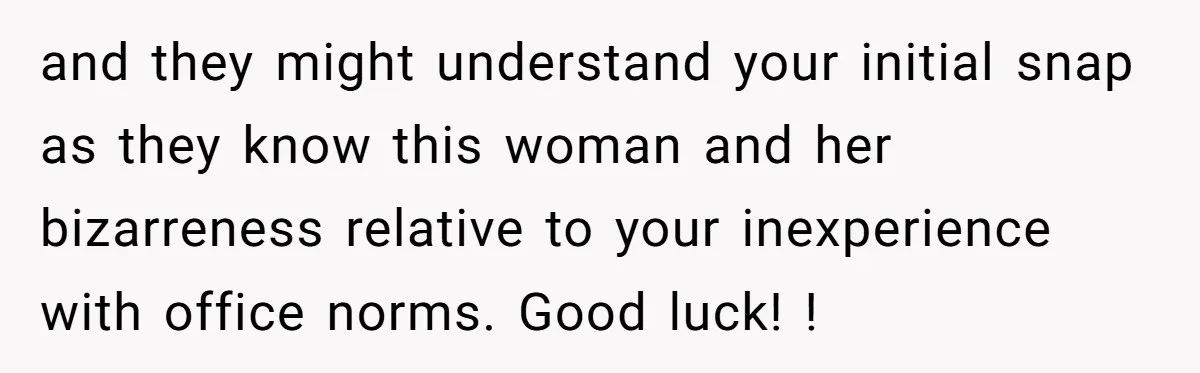 and they might understand your initial snap as they know this woman and her bizarreness relative to your inexperience with office norms. Good luck! !