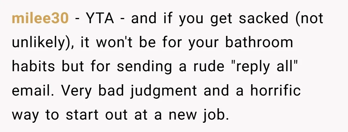 milee30 - YTA - and if you get sacked (not unlikely), it won't be for your bathroom habits but for sending a rude "reply all" email. Very bad judgment and...