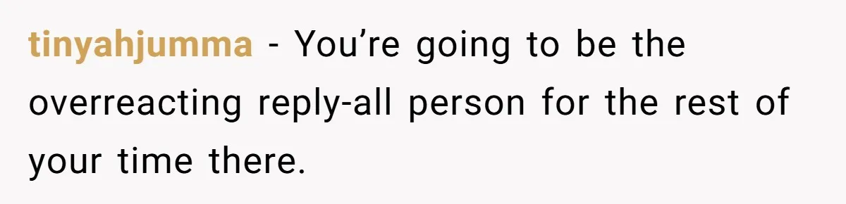 tinyahjumma - You’re going to be the overreacting reply-all person for the rest of your time there.