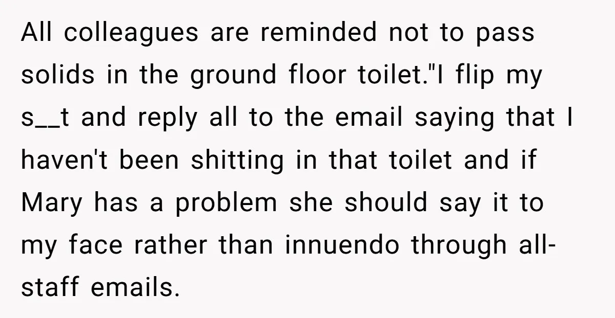 All colleagues are reminded not to pass solids in the ground floor toilet."I flip my s__t and reply all to the email saying that I haven't been shitting in that...