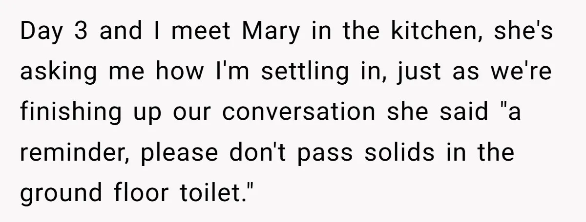Day 3 and I meet Mary in the kitchen, she's asking me how I'm settling in, just as we're finishing up our conversation she said "a reminder, please don't pass...