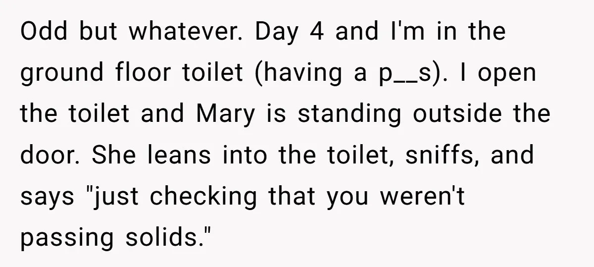 Odd but whatever. Day 4 and I'm in the ground floor toilet (having a p__s). I open the toilet and Mary is standing outside the door. She leans into the...