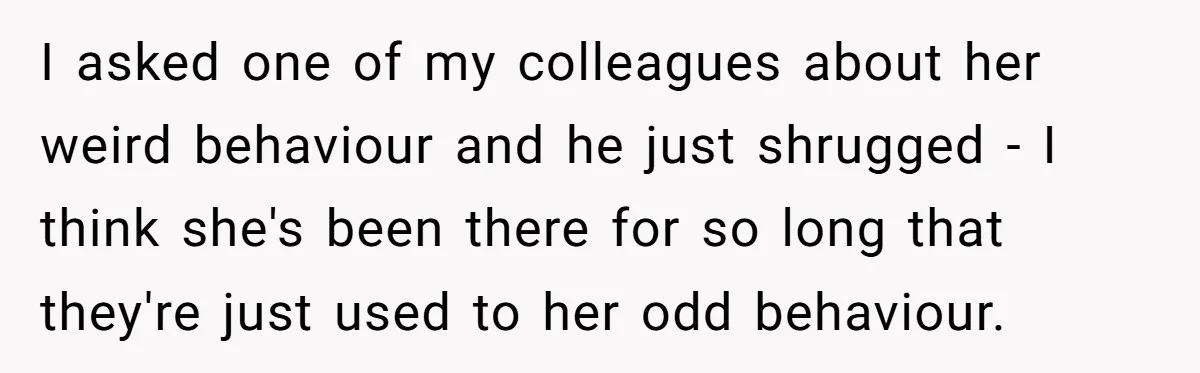 I asked one of my colleagues about her weird behaviour and he just shrugged - I think she's been there for so long that they're just used to her odd...