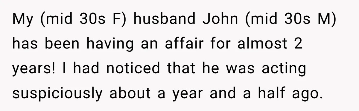 My (mid 30s F) husband John (mid 30s M) has been having an affair for almost 2 years! I had noticed that he was acting suspiciously about a year and...