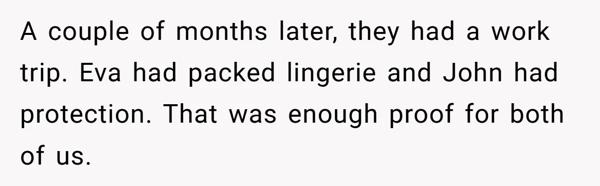 A couple of months later, they had a work trip. Eva had packed lingerie and John had protection. That was enough proof for both of us.