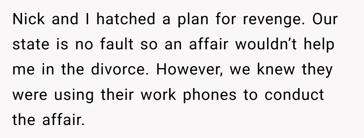 Nick and I hatched a plan for revenge. Our state is no fault so an affair wouldn’t help me in the divorce. However, we knew they were using their work...
