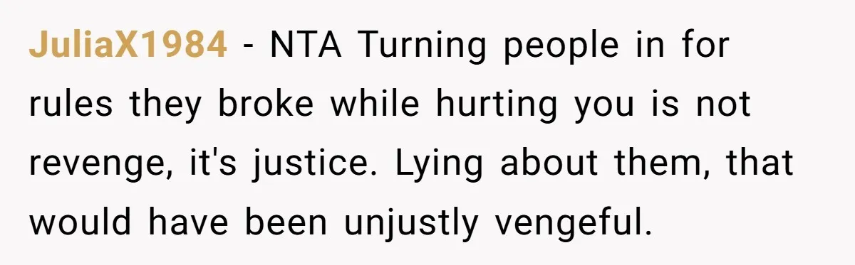 JuliaX1984 − NTA Turning people in for rules they broke while hurting you is not revenge, it's justice. Lying about them, that would have been unjustly vengeful.