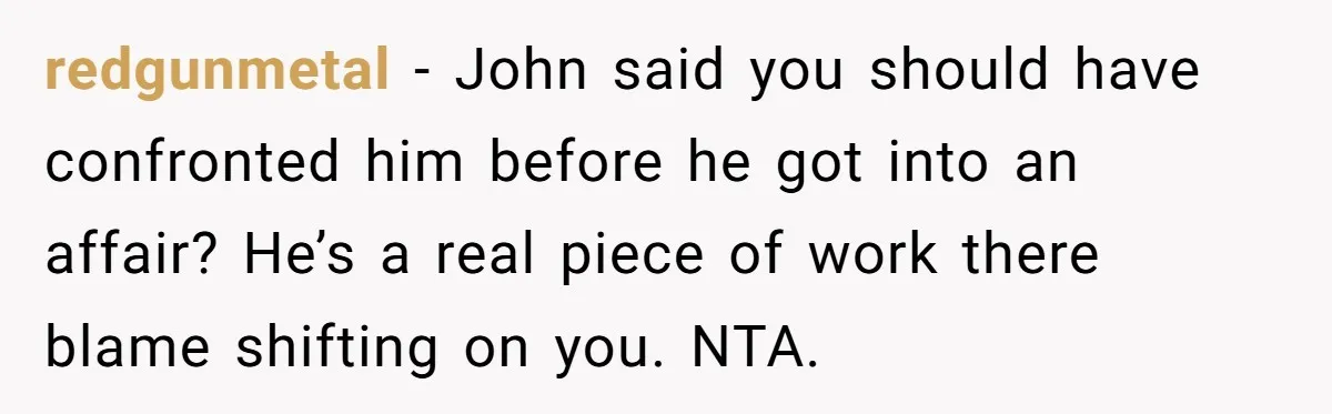redgunmetal − John said you should have confronted him before he got into an affair? He’s a real piece of work there blame shifting on you. NTA.