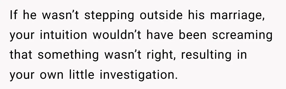 If he wasn’t stepping outside his marriage, your intuition wouldn’t have been screaming that something wasn’t right, resulting in your own little investigation.