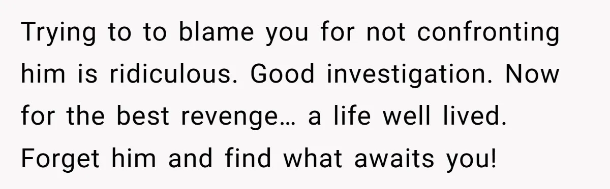Trying to to blame you for not confronting him is ridiculous. Good investigation. Now for the best revenge… a life well lived. Forget him and find what awaits you!