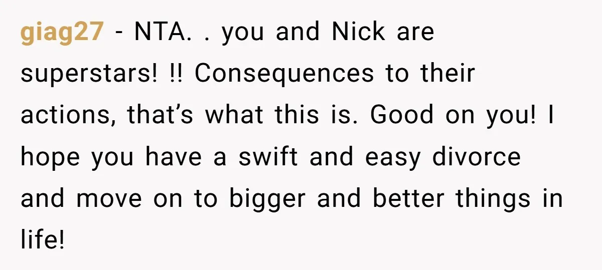 giag27 − NTA. . you and Nick are superstars! !! Consequences to their actions, that’s what this is. Good on you! I hope you have a swift and easy divorce...