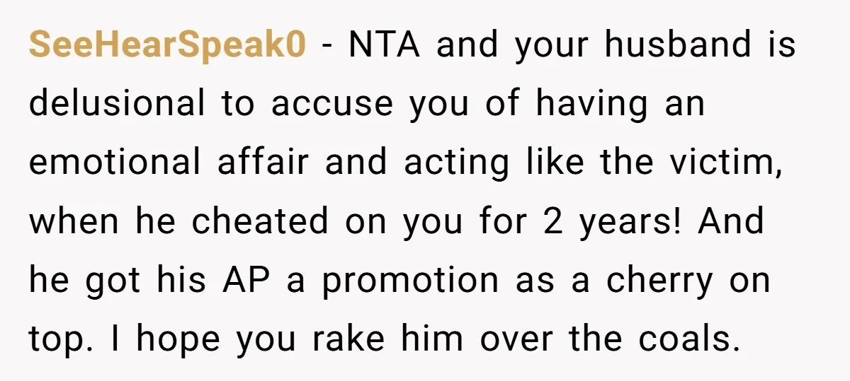 SeeHearSpeak0 − NTA and your husband is delusional to accuse you of having an emotional affair and acting like the victim, when he cheated on you for 2 years! And...
