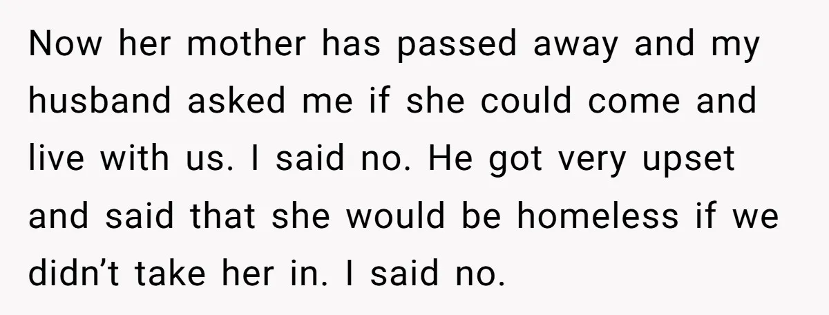 Now her mother has passed away and my husband asked me if she could come and live with us. I said no. He got very upset and said that she...