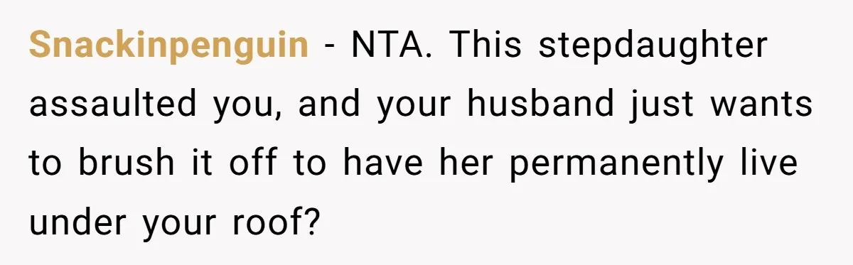 Snackinpenguin − NTA. This stepdaughter assaulted you, and your husband just wants to brush it off to have her permanently live under your roof?