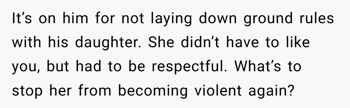 It’s on him for not laying down ground rules with his daughter. She didn’t have to like you, but had to be respectful. What’s to stop her from becoming violent...
