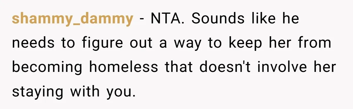 shammy_dammy − NTA. Sounds like he needs to figure out a way to keep her from becoming homeless that doesn't involve her staying with you.