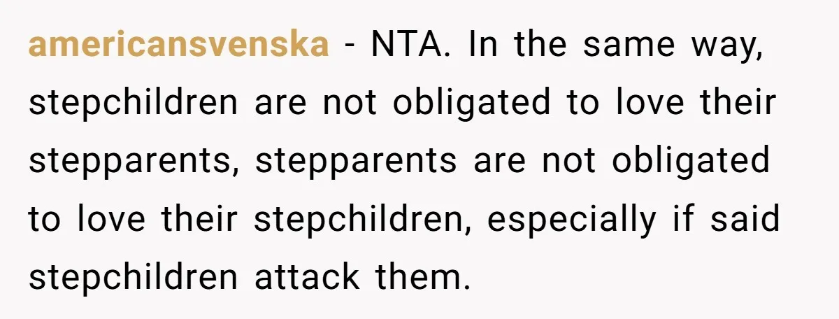 americansvenska − NTA. In the same way, stepchildren are not obligated to love their stepparents, stepparents are not obligated to love their stepchildren, especially if said stepchildren attack them.