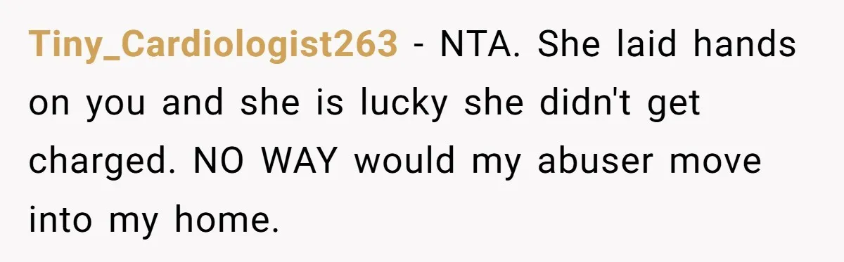Tiny_Cardiologist263 − NTA. She laid hands on you and she is lucky she didn't get charged. NO WAY would my abuser move into my home.