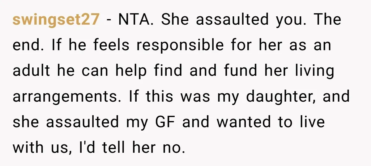 swingset27 − NTA. She assaulted you. The end. If he feels responsible for her as an adult he can help find and fund her living arrangements. If this was my...