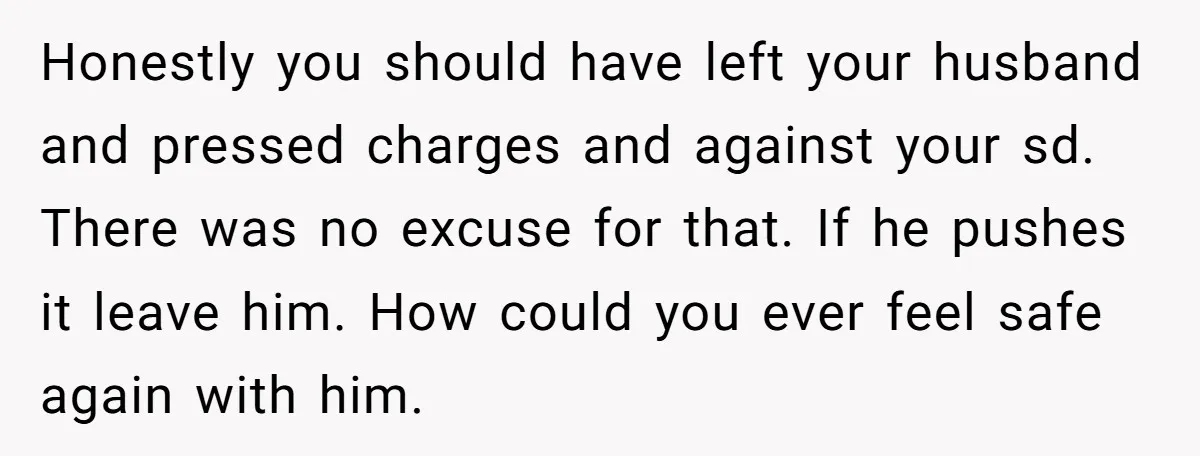 Honestly you should have left your husband and pressed charges and against your sd. There was no excuse for that. If he pushes it leave him. How could you ever...
