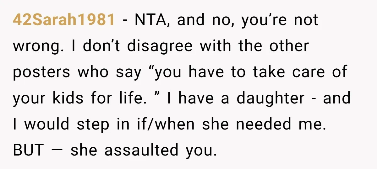 42Sarah1981 − NTA, and no, you’re not wrong. I don’t disagree with the other posters who say “you have to take care of your kids for life. ” I have...