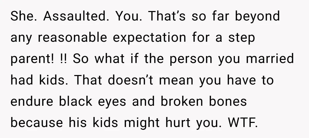 She. Assaulted. You. That’s so far beyond any reasonable expectation for a step parent! !! So what if the person you married had kids. That doesn’t mean you have to...
