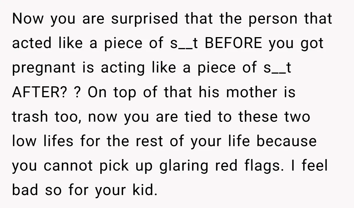Now you are surprised that the person that acted like a piece of s__t BEFORE you got pregnant is acting like a piece of s__t AFTER? ? On top of...