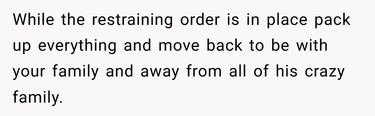While the restraining order is in place pack up everything and move back to be with your family and away from all of his crazy family.
