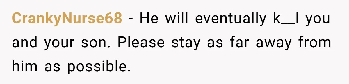 CrankyNurse68 - He will eventually k__l you and your son. Please stay as far away from him as possible.