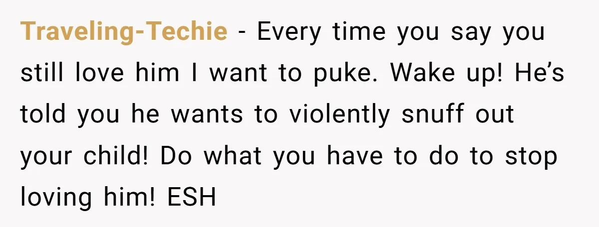 Traveling-Techie - Every time you say you still love him I want to puke. Wake up! He’s told you he wants to violently snuff out your child! Do what you...