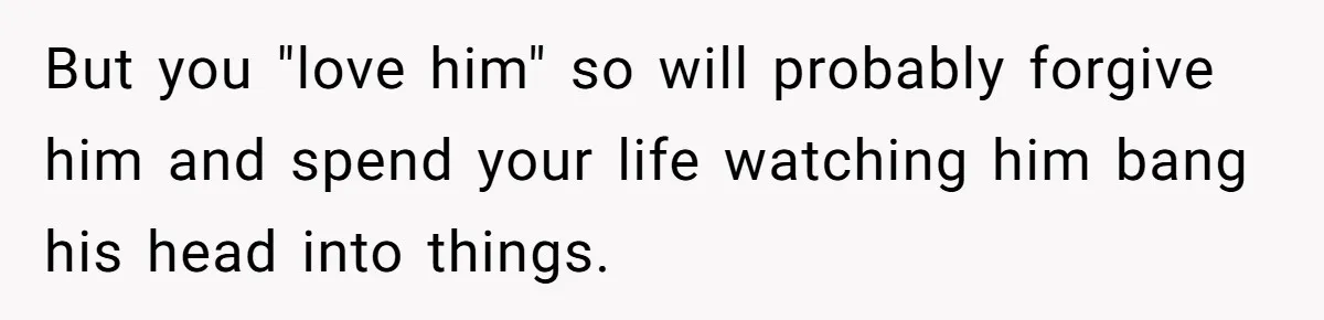 But you "love him" so will probably forgive him and spend your life watching him bang his head into things.