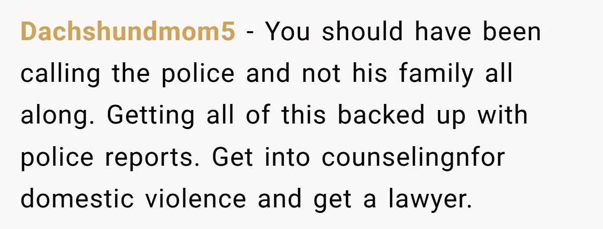 Dachshundmom5 - You should have been calling the police and not his family all along. Getting all of this backed up with police reports. Get into counselingnfor domestic violence and...
