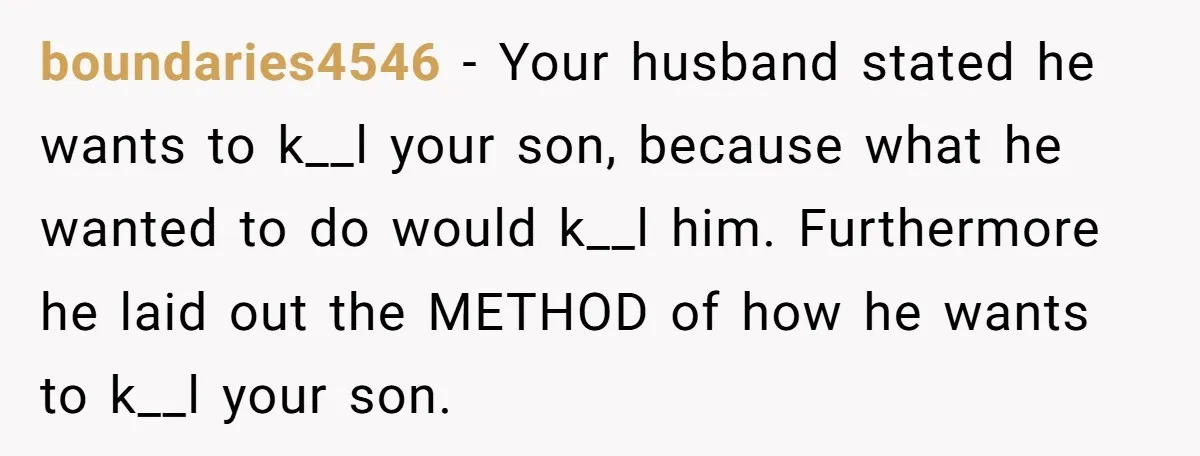 boundaries4546 - Your husband stated he wants to k__l your son, because what he wanted to do would k__l him. Furthermore he laid out the METHOD of how he wants...