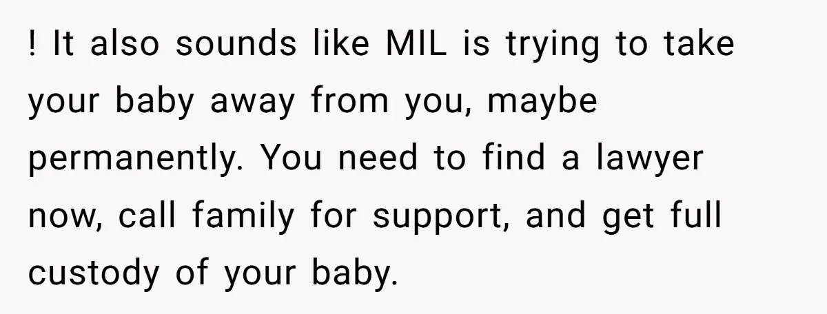 ! It also sounds like MIL is trying to take your baby away from you, maybe permanently. You need to find a lawyer now, call family for support, and get...