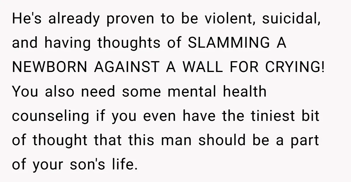 He's already proven to be violent, suicidal, and having thoughts of SLAMMING A NEWBORN AGAINST A WALL FOR CRYING! You also need some mental health counseling if you even have...