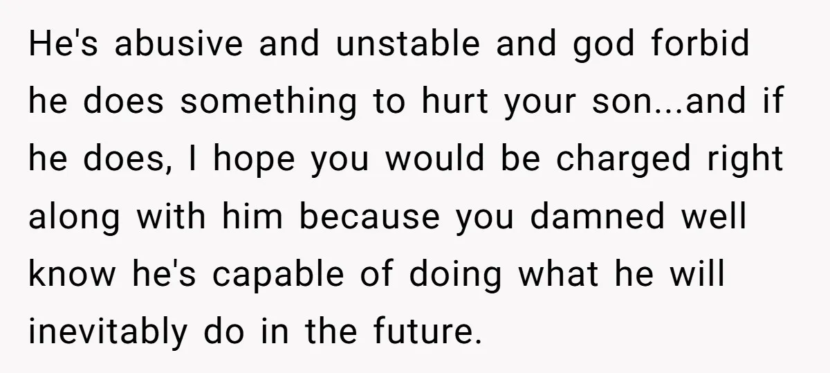 He's abusive and unstable and god forbid he does something to hurt your son...and if he does, I hope you would be charged right along with him because you damned...