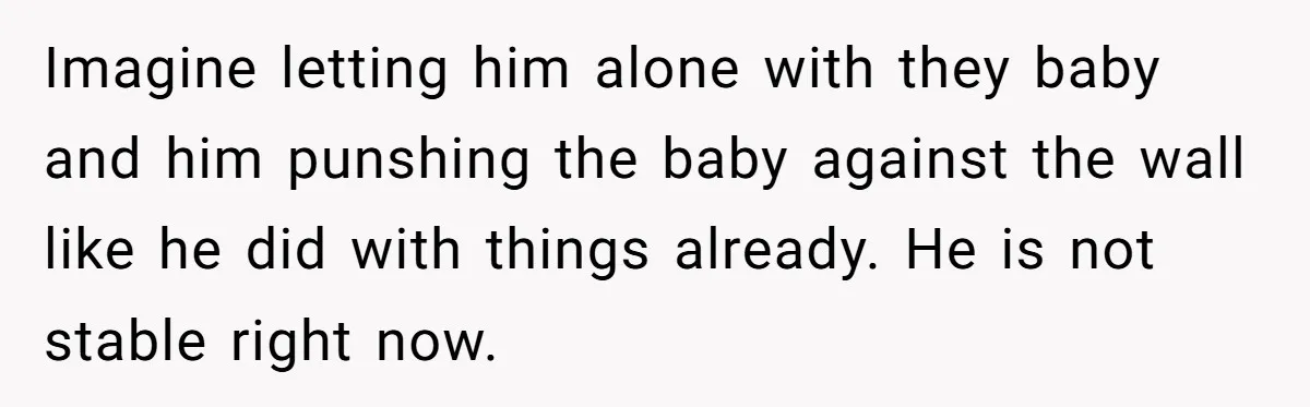 Imagine letting him alone with they baby and him punshing the baby against the wall like he did with things already. He is not stable right now.