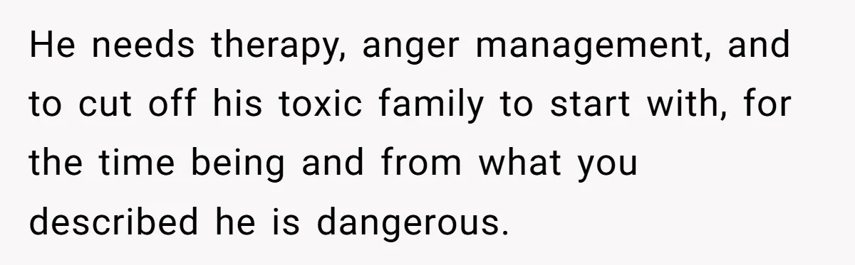 He needs therapy, anger management, and to cut off his toxic family to start with, for the time being and from what you described he is dangerous.