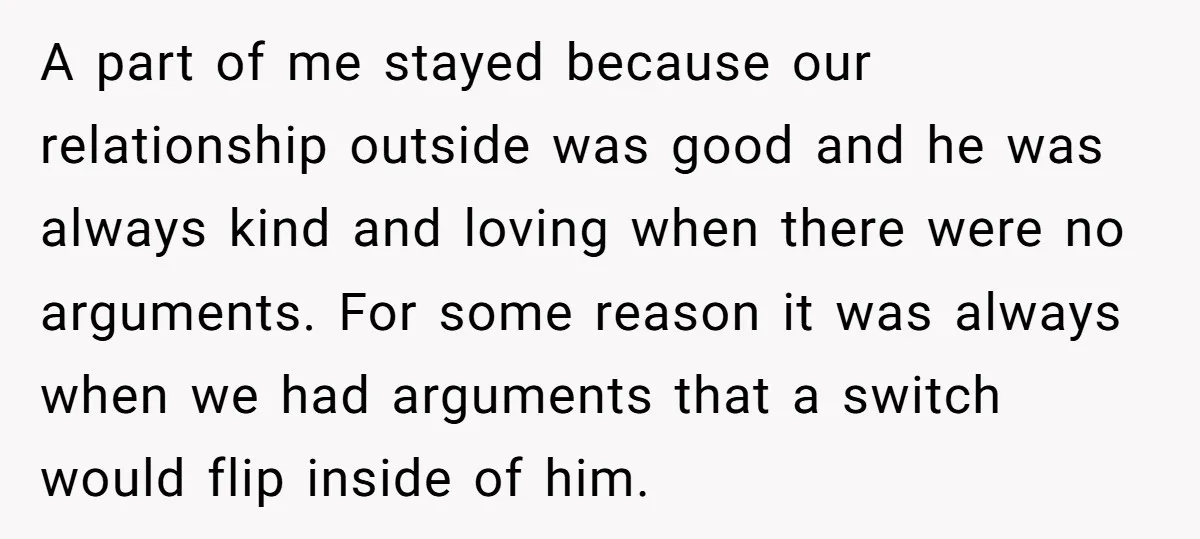 A part of me stayed because our relationship outside was good and he was always kind and loving when there were no arguments. For some reason it was always when...