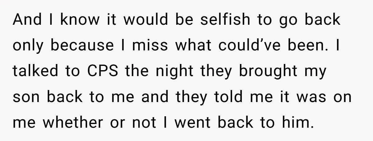 And I know it would be selfish to go back only because I miss what could’ve been. I talked to CPS the night they brought my son back to me...