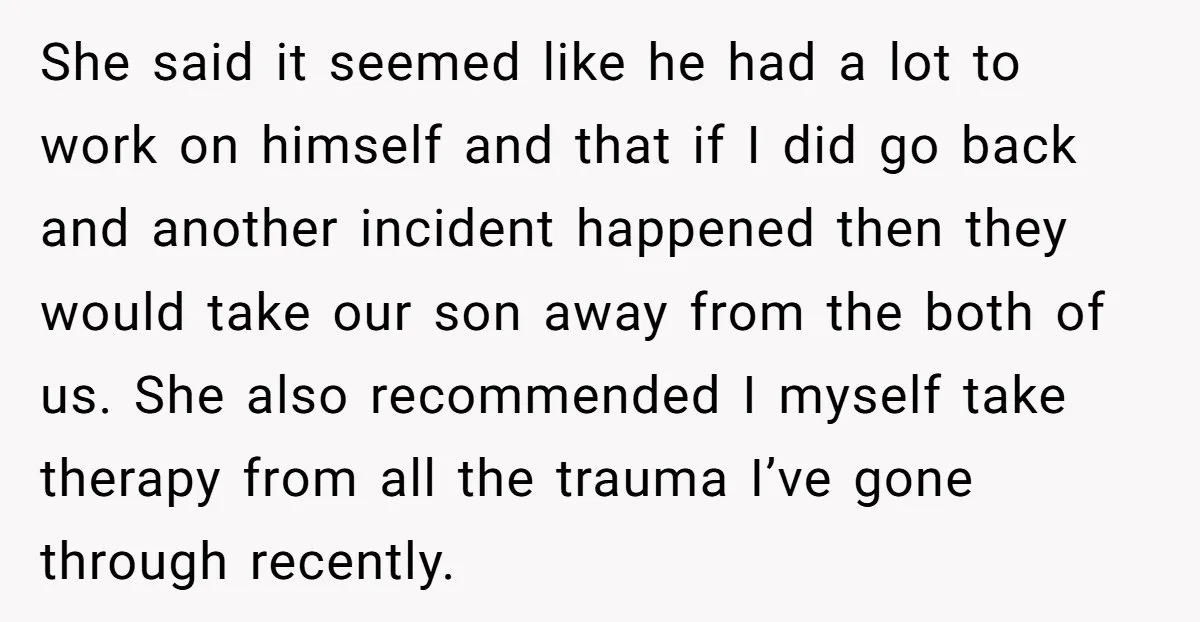 She said it seemed like he had a lot to work on himself and that if I did go back and another incident happened then they would take our son...