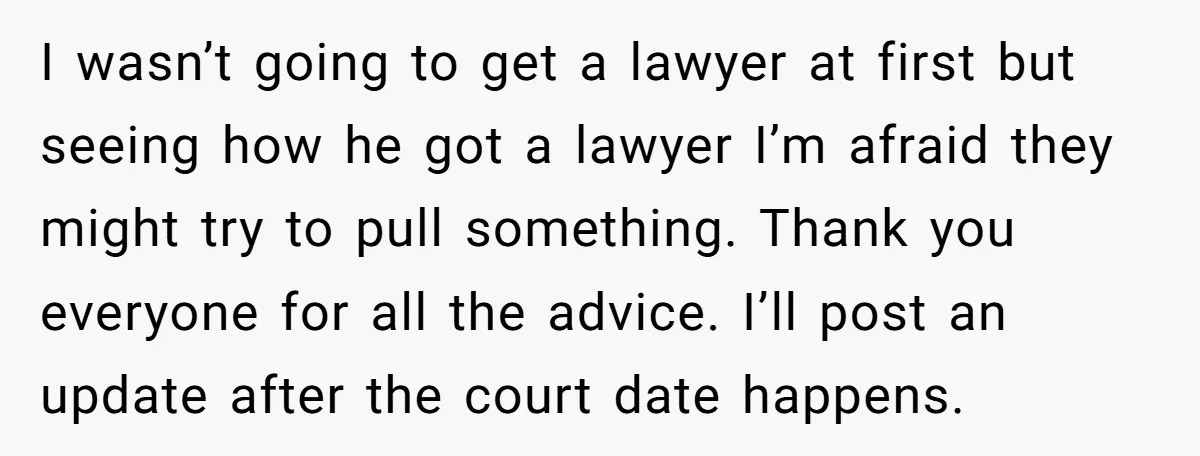 I wasn’t going to get a lawyer at first but seeing how he got a lawyer I’m afraid they might try to pull something. Thank you everyone for all the...