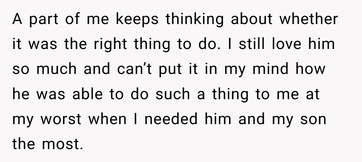 A part of me keeps thinking about whether it was the right thing to do. I still love him so much and can’t put it in my mind how he...
