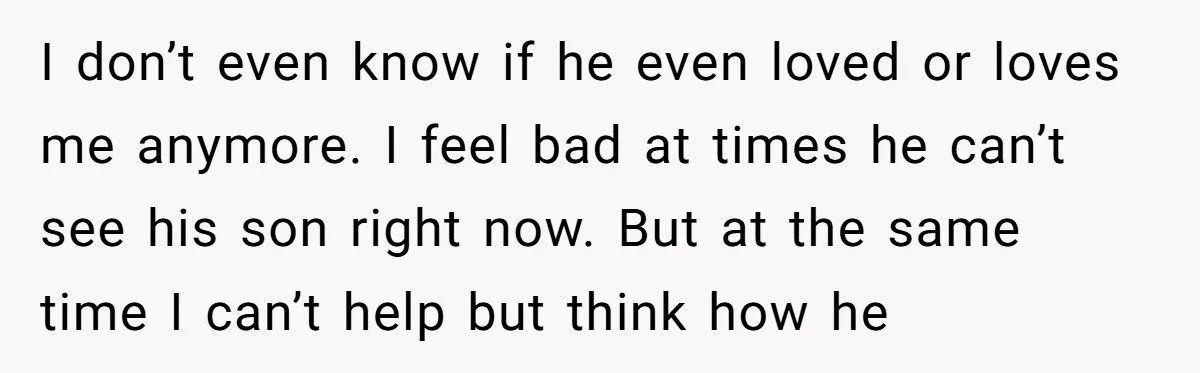 I don’t even know if he even loved or loves me anymore. I feel bad at times he can’t see his son right now. But at the same time I...