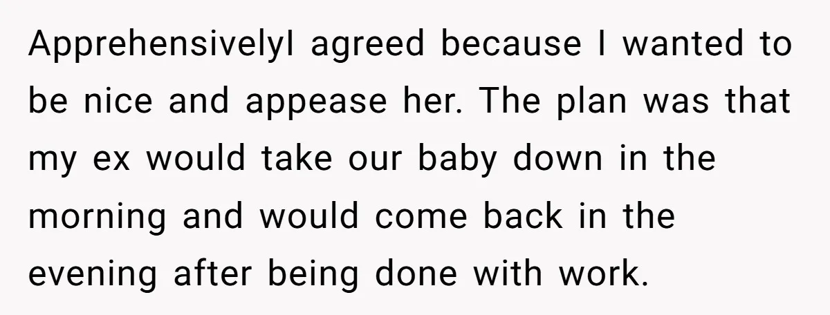 ApprehensivelyI agreed because I wanted to be nice and appease her. The plan was that my ex would take our baby down in the morning and would come back in...