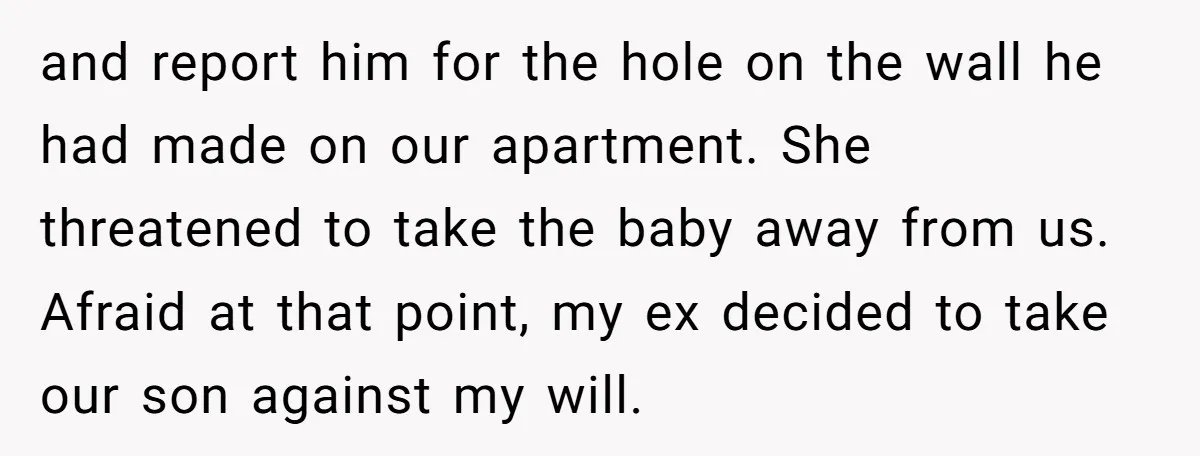 and report him for the hole on the wall he had made on our apartment. She threatened to take the baby away from us. Afraid at that point, my ex...