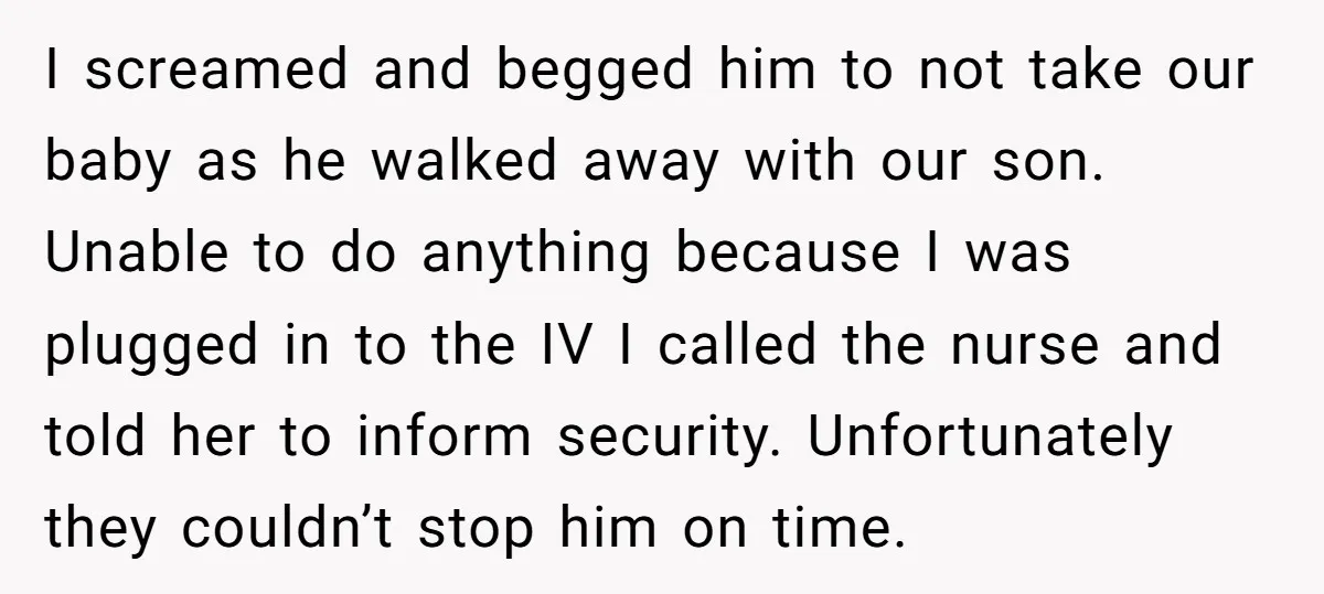 I screamed and begged him to not take our baby as he walked away with our son. Unable to do anything because I was plugged in to the IV I...