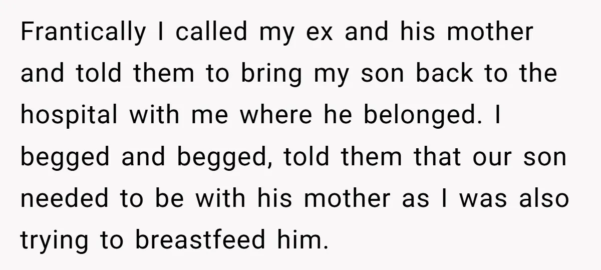 Frantically I called my ex and his mother and told them to bring my son back to the hospital with me where he belonged. I begged and begged, told them...