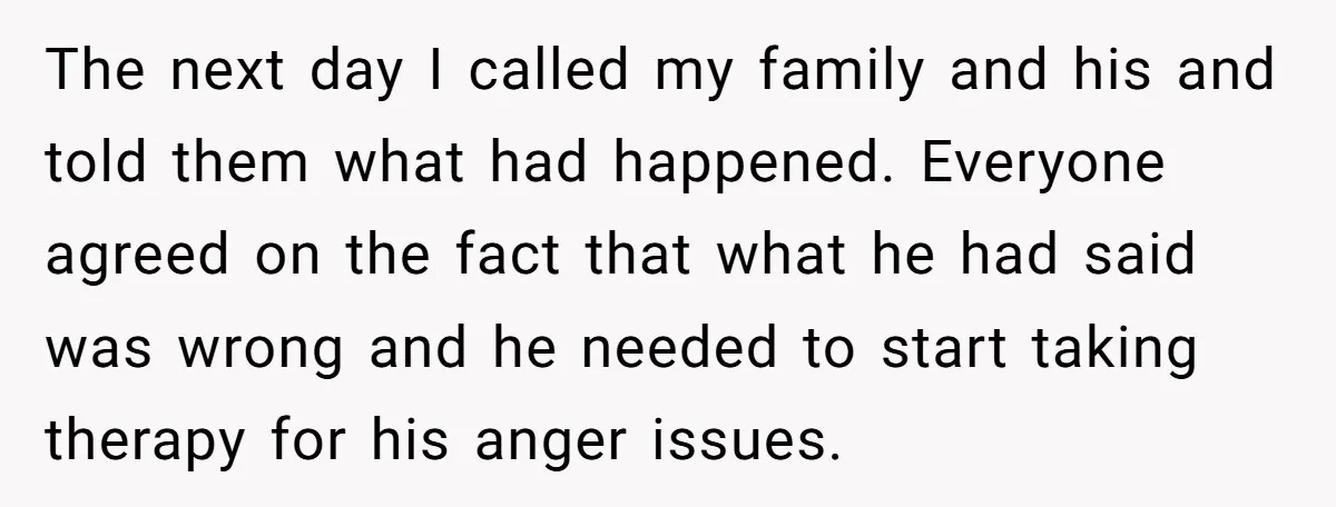 The next day I called my family and his and told them what had happened. Everyone agreed on the fact that what he had said was wrong and he needed...